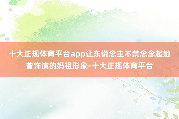 十大正规体育平台app让东说念主不禁念念起她曾饰演的妈祖形象-十大正规体育平台