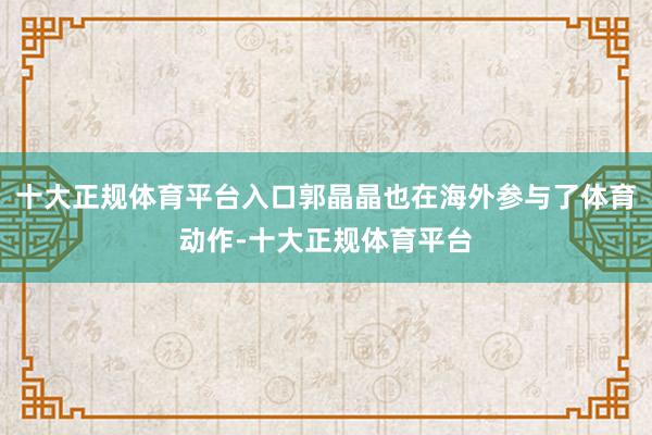 十大正规体育平台入口郭晶晶也在海外参与了体育动作-十大正规体育平台