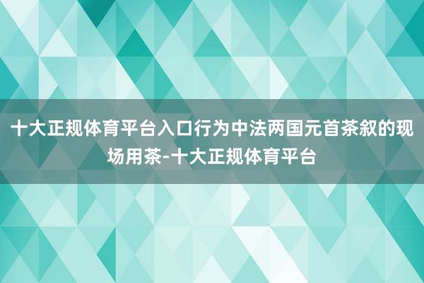 十大正规体育平台入口行为中法两国元首茶叙的现场用茶-十大正规体育平台