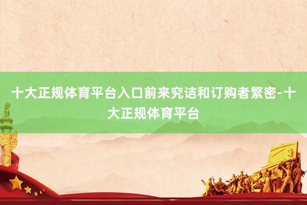 十大正规体育平台入口前来究诘和订购者繁密-十大正规体育平台