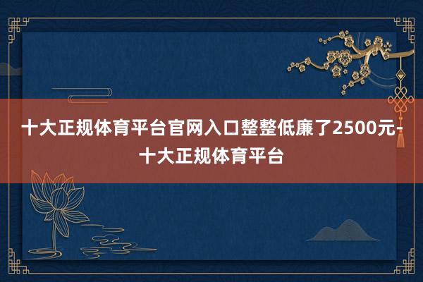十大正规体育平台官网入口整整低廉了2500元-十大正规体育平台