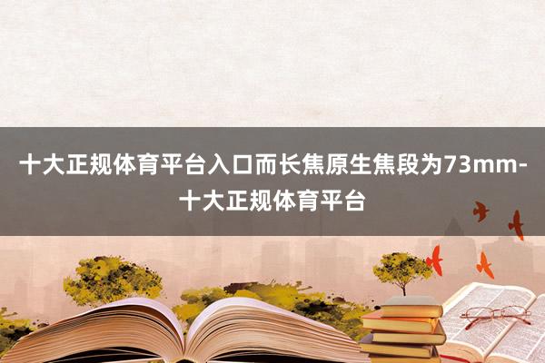 十大正规体育平台入口而长焦原生焦段为73mm-十大正规体育平台