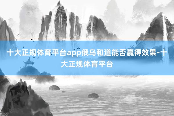 十大正规体育平台app俄乌和道能否赢得效果-十大正规体育平台