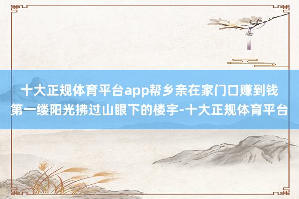 十大正规体育平台app帮乡亲在家门口赚到钱　　第一缕阳光拂过山眼下的楼宇-十大正规体育平台