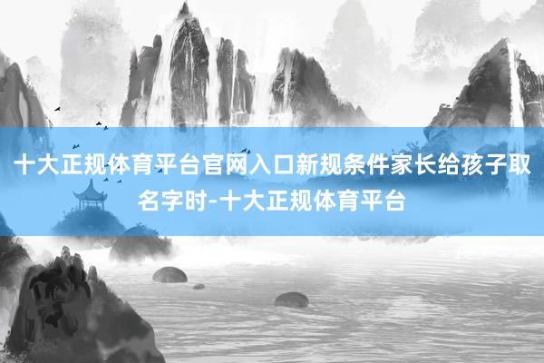 十大正规体育平台官网入口新规条件家长给孩子取名字时-十大正规体育平台