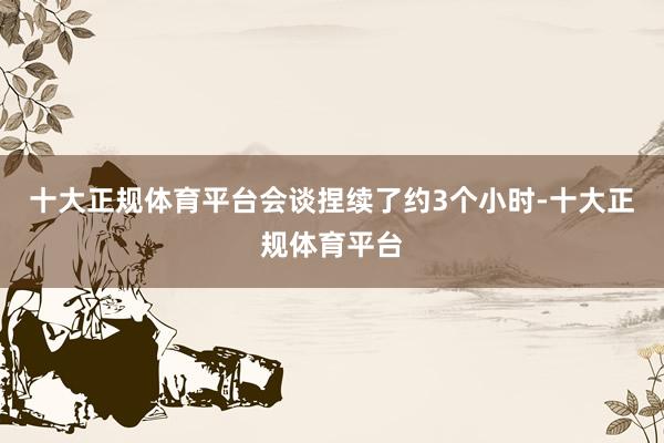十大正规体育平台会谈捏续了约3个小时-十大正规体育平台