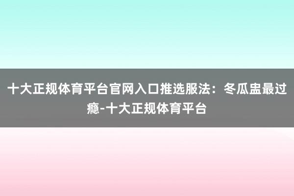 十大正规体育平台官网入口推选服法：冬瓜盅最过瘾-十大正规体育平台