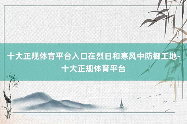 十大正规体育平台入口在烈日和寒风中防御工地-十大正规体育平台