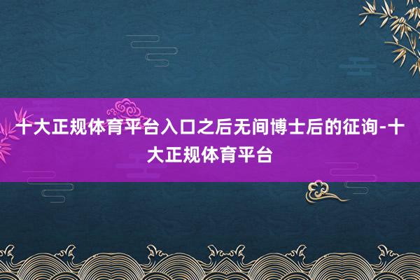 十大正规体育平台入口之后无间博士后的征询-十大正规体育平台