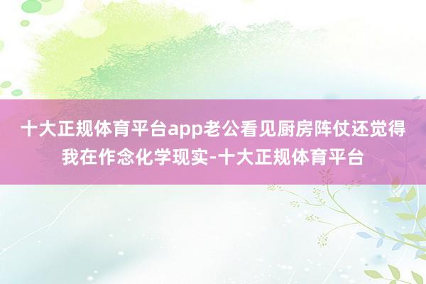 十大正规体育平台app老公看见厨房阵仗还觉得我在作念化学现实-十大正规体育平台