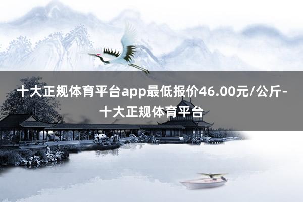 十大正规体育平台app最低报价46.00元/公斤-十大正规体育平台
