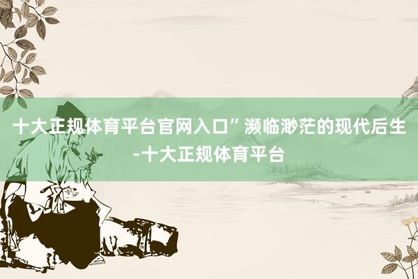 十大正规体育平台官网入口”　　濒临渺茫的现代后生-十大正规体育平台