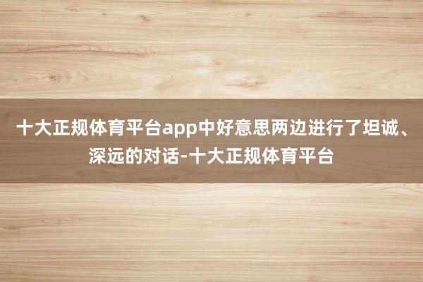 十大正规体育平台app中好意思两边进行了坦诚、深远的对话-十大正规体育平台