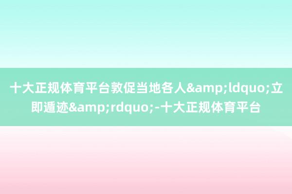 十大正规体育平台敦促当地各人&ldquo;立即遁迹&rdquo;-十大正规体育平台