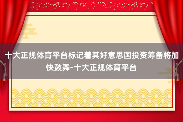 十大正规体育平台标记着其好意思国投资筹备将加快鼓舞-十大正规体育平台