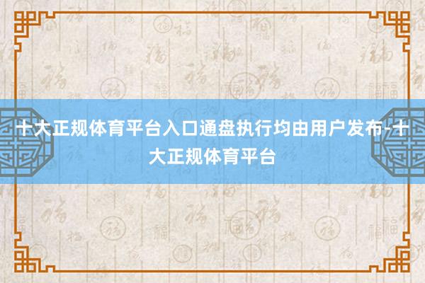 十大正规体育平台入口通盘执行均由用户发布-十大正规体育平台
