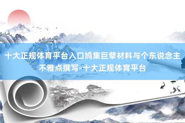 十大正规体育平台入口鸠集巨擘材料与个东说念主不雅点撰写-十大正规体育平台
