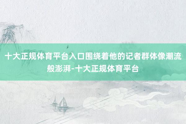 十大正规体育平台入口围绕着他的记者群体像潮流般澎湃-十大正规体育平台