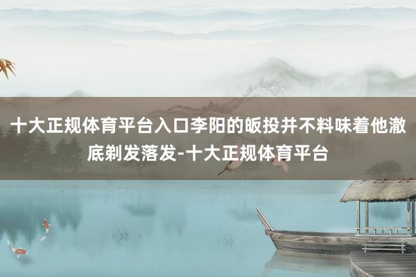 十大正规体育平台入口李阳的皈投并不料味着他澈底剃发落发-十大正规体育平台