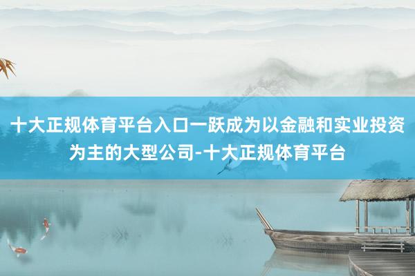 十大正规体育平台入口一跃成为以金融和实业投资为主的大型公司-十大正规体育平台