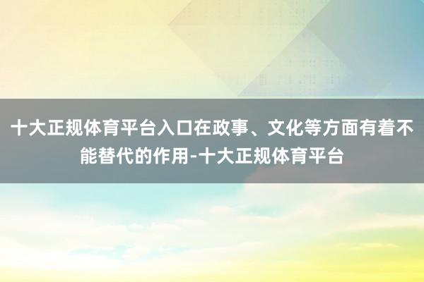 十大正规体育平台入口在政事、文化等方面有着不能替代的作用-十大正规体育平台