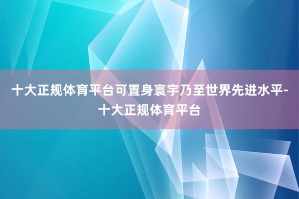 十大正规体育平台可置身寰宇乃至世界先进水平-十大正规体育平台