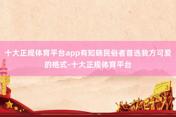十大正规体育平台app有知晓民俗者首选我方可爱的格式-十大正规体育平台