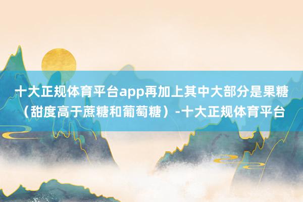 十大正规体育平台app再加上其中大部分是果糖（甜度高于蔗糖和葡萄糖）-十大正规体育平台