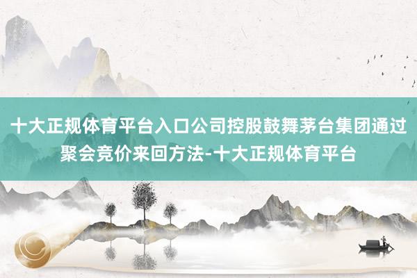 十大正规体育平台入口公司控股鼓舞茅台集团通过聚会竞价来回方法-十大正规体育平台