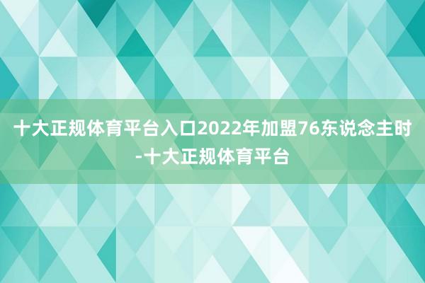 十大正规体育平台入口2022年加盟76东说念主时-十大正规体育平台