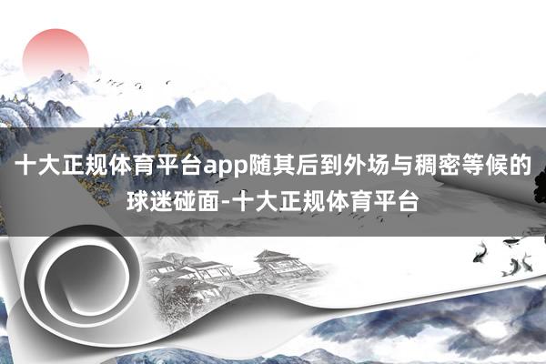 十大正规体育平台app随其后到外场与稠密等候的球迷碰面-十大正规体育平台