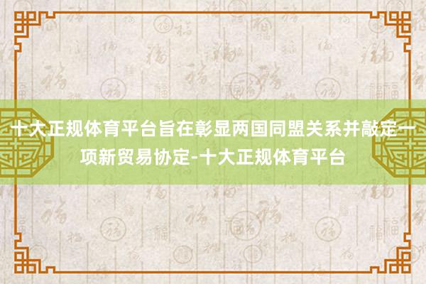 十大正规体育平台旨在彰显两国同盟关系并敲定一项新贸易协定-十大正规体育平台