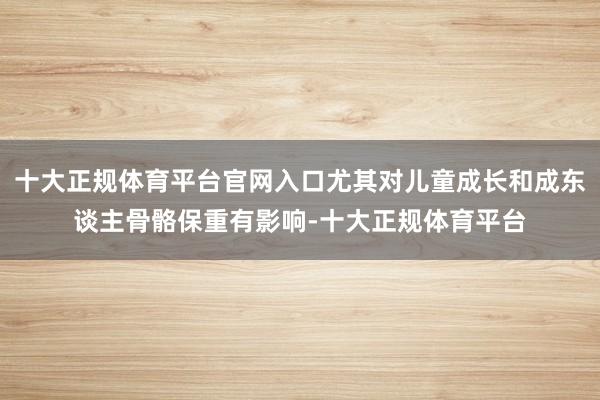 十大正规体育平台官网入口尤其对儿童成长和成东谈主骨骼保重有影响-十大正规体育平台