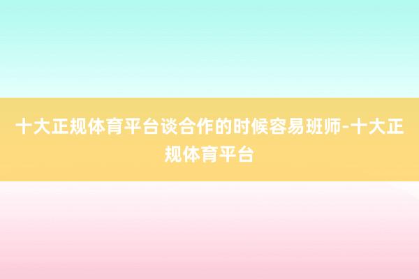 十大正规体育平台谈合作的时候容易班师-十大正规体育平台
