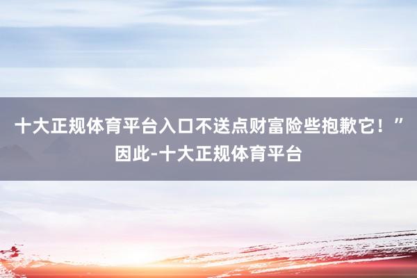 十大正规体育平台入口不送点财富险些抱歉它！”因此-十大正规体育平台