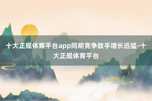 十大正规体育平台app同期竞争敌手增长迅猛-十大正规体育平台