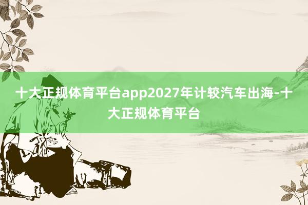 十大正规体育平台app2027年计较汽车出海-十大正规体育平台
