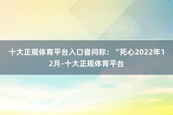 十大正规体育平台入口　　音问称：“死心2022年12月-十大正规体育平台