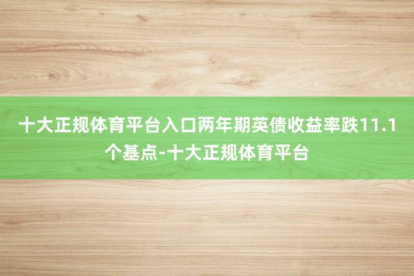 十大正规体育平台入口两年期英债收益率跌11.1个基点-十大正规体育平台