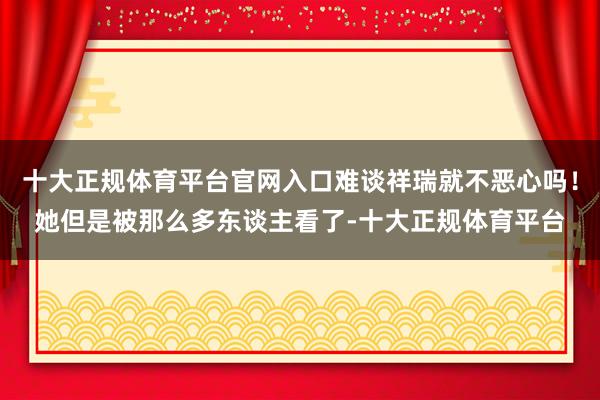 十大正规体育平台官网入口难谈祥瑞就不恶心吗!她但是被那么多东谈主看了-十大正规体育平台