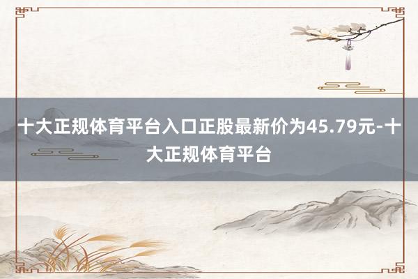 十大正规体育平台入口正股最新价为45.79元-十大正规体育平台