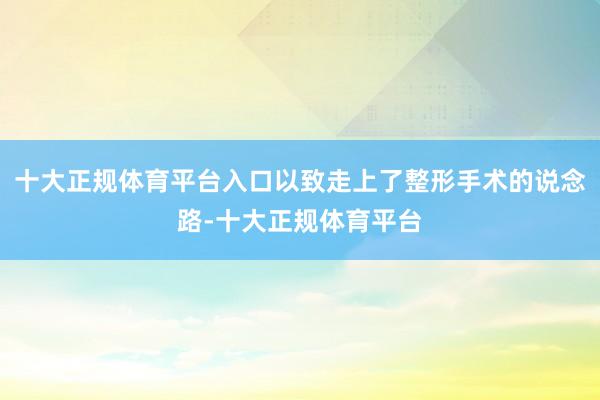 十大正规体育平台入口以致走上了整形手术的说念路-十大正规体育平台