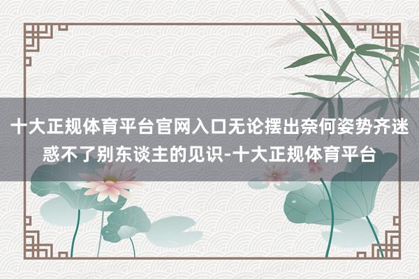 十大正规体育平台官网入口无论摆出奈何姿势齐迷惑不了别东谈主的见识-十大正规体育平台