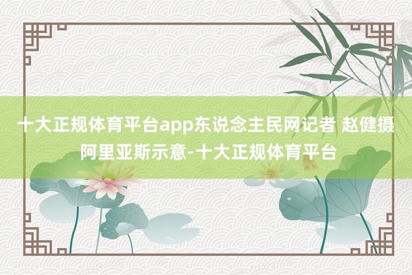 十大正规体育平台app东说念主民网记者 赵健摄 阿里亚斯示意-十大正规体育平台