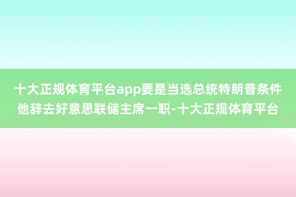 十大正规体育平台app要是当选总统特朗普条件他辞去好意思联储主席一职-十大正规体育平台
