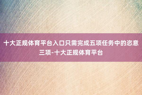 十大正规体育平台入口只需完成五项任务中的恣意三项-十大正规体育平台