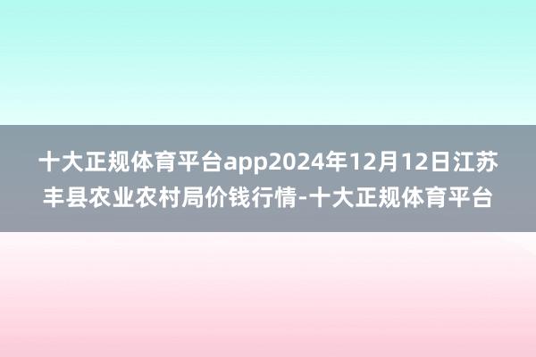 十大正规体育平台app2024年12月12日江苏丰县农业农村局价钱行情-十大正规体育平台