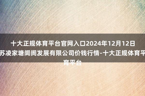十大正规体育平台官网入口2024年12月12日江苏凌家塘阛阓发展有限公司价钱行情-十大正规体育平台