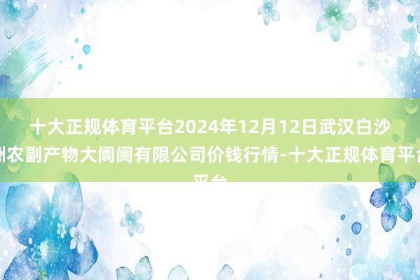 十大正规体育平台2024年12月12日武汉白沙洲农副产物大阛阓有限公司价钱行情-十大正规体育平台