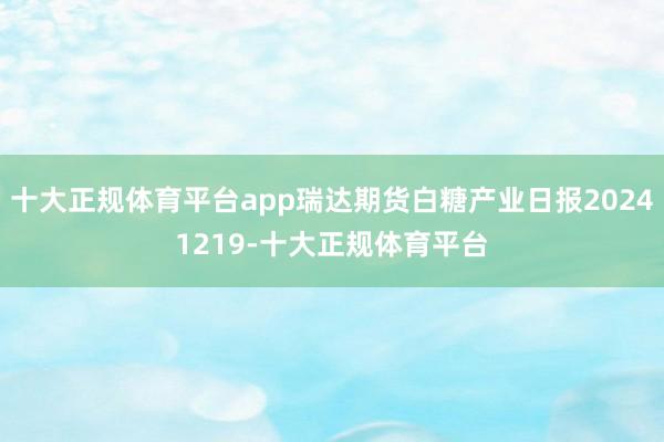 十大正规体育平台app瑞达期货白糖产业日报20241219-十大正规体育平台